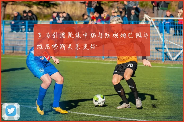 皇马引援聚焦中场与防线姆巴佩与维尼修斯关系良好