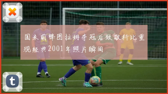 国米前锋图拉姆夺冠后致敬科比重现经典2001年照片瞬间