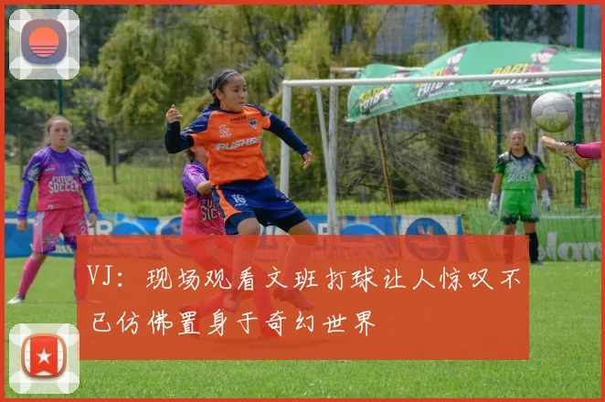VJ：现场观看文班打球让人惊叹不已仿佛置身于奇幻世界