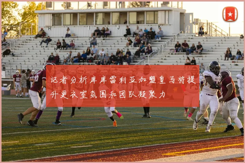 记者分析库库雷利亚加盟皇马将提升更衣室氛围和团队凝聚力