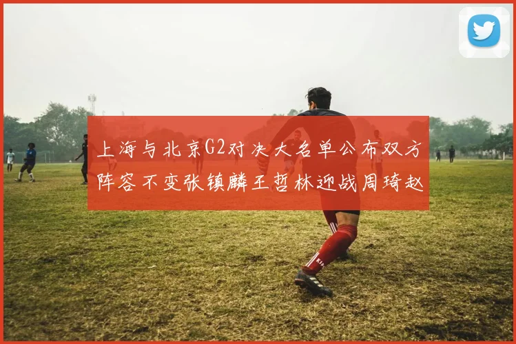 上海与北京G2对决大名单公布双方阵容不变张镇麟王哲林迎战周琦赵睿