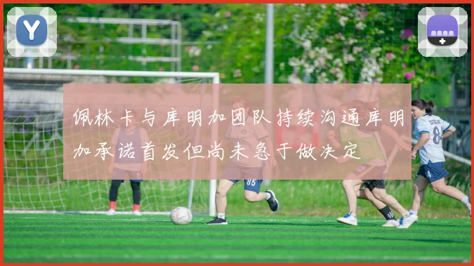 佩林卡与库明加团队持续沟通库明加承诺首发但尚未急于做决定