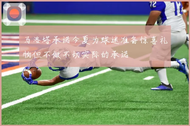 马洛塔承诺今夏为球迷准备惊喜礼物但不做不切实际的承诺