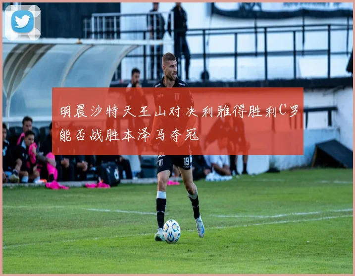 明晨沙特天王山对决利雅得胜利C罗能否战胜本泽马夺冠