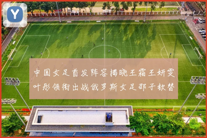 中国女足首发阵容揭晓王霜王妍雯叶彤领衔出战俄罗斯女足邵子钦替补待命