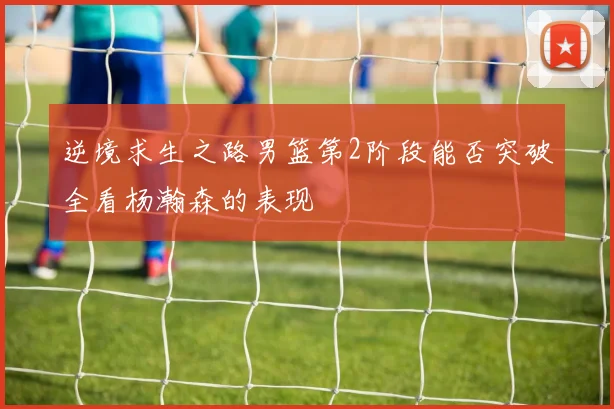 逆境求生之路男篮第2阶段能否突破全看杨瀚森的表现