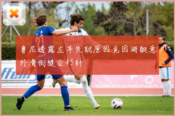 鲁尼透露左耳失聪原因竟因游艇意外滑倒缝合45针