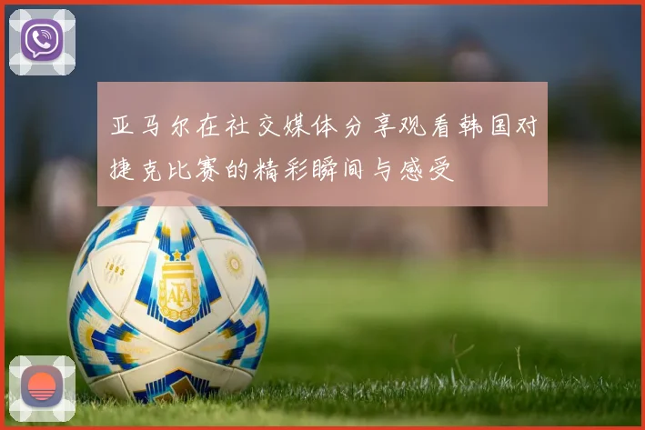 亚马尔在社交媒体分享观看韩国对捷克比赛的精彩瞬间与感受
