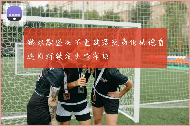 鲍尔默坚决不重建若交易伦纳德首选目标锁定杰伦布朗