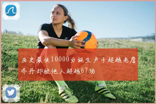 历史最快10000分诞生卢卡超越老詹乔丹却被他人超越67场