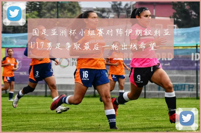 国足亚洲杯小组赛对阵伊朗叙利亚U17男足争取最后一轮出线希望