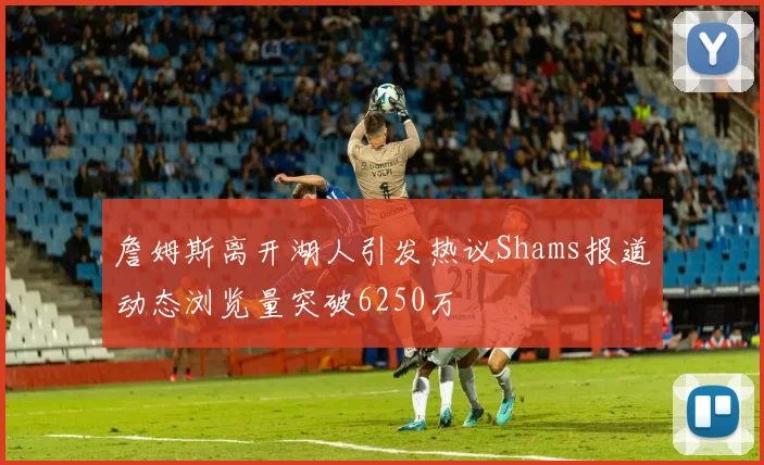 詹姆斯离开湖人引发热议Shams报道动态浏览量突破6250万